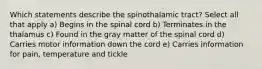 Which statements describe the spinothalamic tract? Select all that apply a) Begins in the spinal cord b) Terminates in the thalamus c) Found in the gray matter of the spinal cord d) Carries motor information down the cord e) Carries information for pain, temperature and tickle