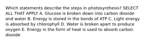 Which statements describe the steps in photosynthesis? SELECT ALL THAT APPLY A. Glucose is broken down into carbon dioxide and water B. Energy is stored in the bonds of ATP C. Light energy is absorbed by chlorophyll D. Water is broken apart to produce oxygen E. Energy in the form of heat is used to absorb carbon dioxide