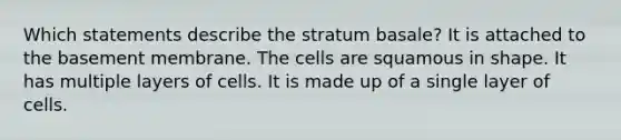 Which statements describe the stratum basale? It is attached to the basement membrane. The cells are squamous in shape. It has multiple layers of cells. It is made up of a single layer of cells.