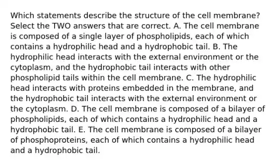 Which statements describe the structure of the cell membrane? Select the TWO answers that are correct. A. The cell membrane is composed of a single layer of phospholipids, each of which contains a hydrophilic head and a hydrophobic tail. B. The hydrophilic head interacts with the external environment or the cytoplasm, and the hydrophobic tail interacts with other phospholipid tails within the cell membrane. C. The hydrophilic head interacts with proteins embedded in the membrane, and the hydrophobic tail interacts with the external environment or the cytoplasm. D. The cell membrane is composed of a bilayer of phospholipids, each of which contains a hydrophilic head and a hydrophobic tail. E. The cell membrane is composed of a bilayer of phosphoproteins, each of which contains a hydrophilic head and a hydrophobic tail.