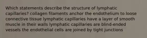 Which statements describe the structure of lymphatic capillaries? collagen filaments anchor the endothelium to loose connective tissue lymphatic capillaries have a layer of smooth muscle in their walls lymphatic capillaries are blind-ended vessels the endothelial cells are joined by tight junctions