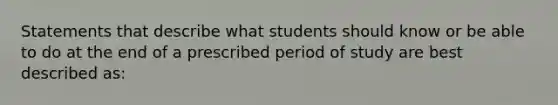 Statements that describe what students should know or be able to do at the end of a prescribed period of study are best described as: