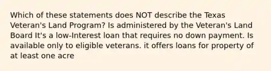 Which of these statements does NOT describe the Texas Veteran's Land Program? Is administered by the Veteran's Land Board It's a low-Interest loan that requires no down payment. Is available only to eligible veterans. it offers loans for property of at least one acre