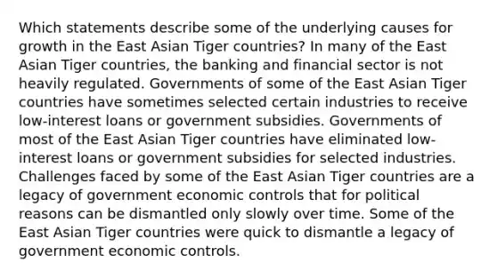 Which statements describe some of the underlying causes for growth in the East Asian Tiger countries? In many of the East Asian Tiger countries, the banking and financial sector is not heavily regulated. Governments of some of the East Asian Tiger countries have sometimes selected certain industries to receive low-interest loans or government subsidies. Governments of most of the East Asian Tiger countries have eliminated low-interest loans or government subsidies for selected industries. Challenges faced by some of the East Asian Tiger countries are a legacy of government economic controls that for political reasons can be dismantled only slowly over time. Some of the East Asian Tiger countries were quick to dismantle a legacy of government economic controls.