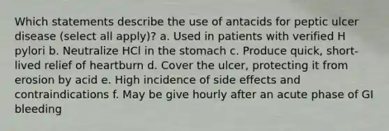 Which statements describe the use of antacids for peptic ulcer disease (select all apply)? a. Used in patients with verified H pylori b. Neutralize HCl in the stomach c. Produce quick, short-lived relief of heartburn d. Cover the ulcer, protecting it from erosion by acid e. High incidence of side effects and contraindications f. May be give hourly after an acute phase of GI bleeding