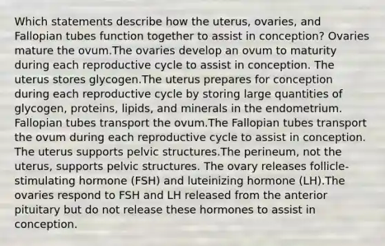 Which statements describe how the uterus, ovaries, and Fallopian tubes function together to assist in conception? Ovaries mature the ovum.The ovaries develop an ovum to maturity during each reproductive cycle to assist in conception. The uterus stores glycogen.The uterus prepares for conception during each reproductive cycle by storing large quantities of glycogen, proteins, lipids, and minerals in the endometrium. Fallopian tubes transport the ovum.The Fallopian tubes transport the ovum during each reproductive cycle to assist in conception. The uterus supports pelvic structures.The perineum, not the uterus, supports pelvic structures. The ovary releases follicle-stimulating hormone (FSH) and luteinizing hormone (LH).The ovaries respond to FSH and LH released from the anterior pituitary but do not release these hormones to assist in conception.