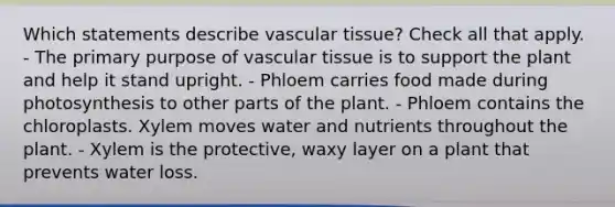 Which statements describe vascular tissue? Check all that apply. - The primary purpose of vascular tissue is to support the plant and help it stand upright. - Phloem carries food made during photosynthesis to other parts of the plant. - Phloem contains the chloroplasts. Xylem moves water and nutrients throughout the plant. - Xylem is the protective, waxy layer on a plant that prevents water loss.