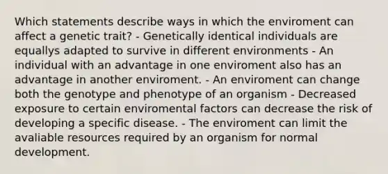 Which statements describe ways in which the enviroment can affect a genetic trait? - Genetically identical individuals are equallys adapted to survive in different environments - An individual with an advantage in one enviroment also has an advantage in another enviroment. - An enviroment can change both the genotype and phenotype of an organism - Decreased exposure to certain enviromental factors can decrease the risk of developing a specific disease. - The enviroment can limit the avaliable resources required by an organism for normal development.