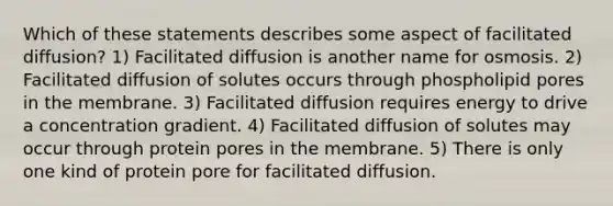 Which of these statements describes some aspect of facilitated diffusion? 1) Facilitated diffusion is another name for osmosis. 2) Facilitated diffusion of solutes occurs through phospholipid pores in the membrane. 3) Facilitated diffusion requires energy to drive a concentration gradient. 4) Facilitated diffusion of solutes may occur through protein pores in the membrane. 5) There is only one kind of protein pore for facilitated diffusion.