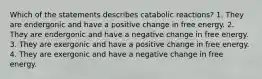 Which of the statements describes catabolic reactions? 1. They are endergonic and have a positive change in free energy. 2. They are endergonic and have a negative change in free energy. 3. They are exergonic and have a positive change in free energy. 4. They are exergonic and have a negative change in free energy.