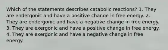 Which of the statements describes catabolic reactions? 1. They are endergonic and have a positive change in free energy. 2. They are endergonic and have a negative change in free energy. 3. They are exergonic and have a positive change in free energy. 4. They are exergonic and have a negative change in free energy.