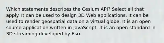 Which statements describes the Cesium API? Select all that apply. It can be used to design 3D Web applications. It can be used to render geospatial data on a virtual globe. It is an open source application written in JavaScript. It is an open standard in 3D streaming developed by Esri.