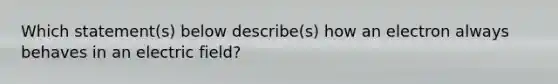 Which statement(s) below describe(s) how an electron always behaves in an electric field?