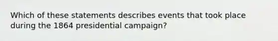 Which of these statements describes events that took place during the 1864 presidential campaign?