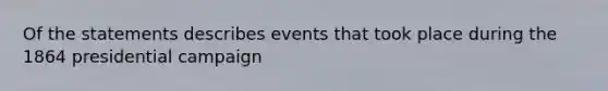 Of the statements describes events that took place during the 1864 presidential campaign