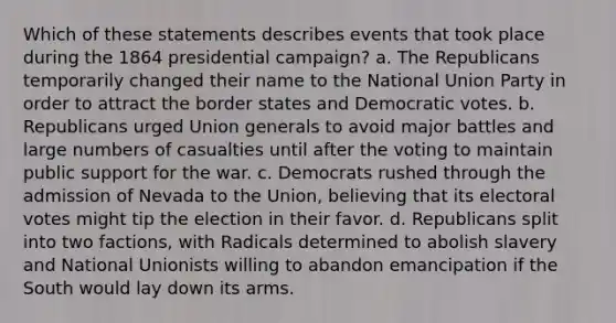 Which of these statements describes events that took place during the 1864 presidential campaign? a. The Republicans temporarily changed their name to the National Union Party in order to attract the border states and Democratic votes. b. Republicans urged Union generals to avoid major battles and large numbers of casualties until after the voting to maintain public support for the war. c. Democrats rushed through the admission of Nevada to the Union, believing that its electoral votes might tip the election in their favor. d. Republicans split into two factions, with Radicals determined to abolish slavery and National Unionists willing to abandon emancipation if the South would lay down its arms.