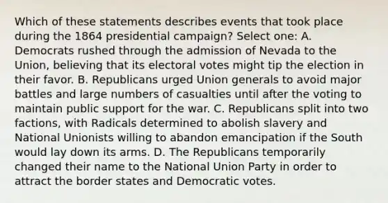 Which of these statements describes events that took place during the 1864 presidential campaign? Select one: A. Democrats rushed through the admission of Nevada to the Union, believing that its electoral votes might tip the election in their favor. B. Republicans urged Union generals to avoid major battles and large numbers of casualties until after the voting to maintain public support for the war. C. Republicans split into two factions, with Radicals determined to abolish slavery and National Unionists willing to abandon emancipation if the South would lay down its arms. D. The Republicans temporarily changed their name to the National Union Party in order to attract the border states and Democratic votes.