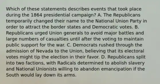 Which of these statements describes events that took place during the 1864 presidential campaign? A. The Republicans temporarily changed their name to the National Union Party in order to attract the border states and Democratic votes. B. Republicans urged Union generals to avoid major battles and large numbers of casualties until after the voting to maintain public support for the war. C. Democrats rushed through the admission of Nevada to the Union, believing that its electoral votes might tip the election in their favor. D. Republicans split into two factions, with Radicals determined to abolish slavery and National Unionists willing to abandon emancipation if the South would lay down its arms.