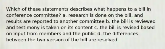 Which of these statements describes what happens to a bill in conference committee? a. research is done on the bill, and results are reported to another committee b. the bill is reviewed and testimony is taken on its content c. the bill is revised based on input from members and the public d. the differences between the two version of the bill are resolved