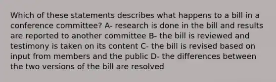 Which of these statements describes what happens to a bill in a conference committee? A- research is done in the bill and results are reported to another committee B- the bill is reviewed and testimony is taken on its content C- the bill is revised based on input from members and the public D- the differences between the two versions of the bill are resolved