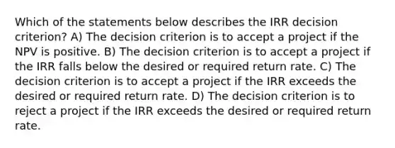 Which of the statements below describes the IRR decision criterion? A) The decision criterion is to accept a project if the NPV is positive. B) The decision criterion is to accept a project if the IRR falls below the desired or required return rate. C) The decision criterion is to accept a project if the IRR exceeds the desired or required return rate. D) The decision criterion is to reject a project if the IRR exceeds the desired or required return rate.