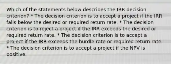 Which of the statements below describes the IRR decision criterion? * The decision criterion is to accept a project if the IRR falls below the desired or required return rate. * The decision criterion is to reject a project if the IRR exceeds the desired or required return rate. * The decision criterion is to accept a project if the IRR exceeds the hurdle rate or required return rate. * The decision criterion is to accept a project if the NPV is positive.