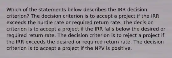 Which of the statements below describes the IRR decision criterion? The decision criterion is to accept a project if the IRR exceeds the hurdle rate or required return rate. The decision criterion is to accept a project if the IRR falls below the desired or required return rate. The decision criterion is to reject a project if the IRR exceeds the desired or required return rate. The decision criterion is to accept a project if the NPV is positive.