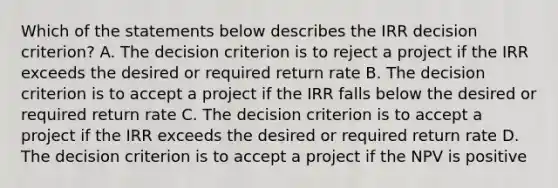 Which of the statements below describes the IRR decision criterion? A. The decision criterion is to reject a project if the IRR exceeds the desired or required return rate B. The decision criterion is to accept a project if the IRR falls below the desired or required return rate C. The decision criterion is to accept a project if the IRR exceeds the desired or required return rate D. The decision criterion is to accept a project if the NPV is positive