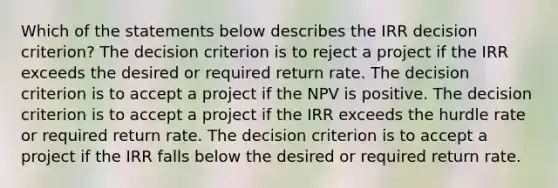 Which of the statements below describes the IRR decision criterion? The decision criterion is to reject a project if the IRR exceeds the desired or required return rate. The decision criterion is to accept a project if the NPV is positive. The decision criterion is to accept a project if the IRR exceeds the hurdle rate or required return rate. The decision criterion is to accept a project if the IRR falls below the desired or required return rate.