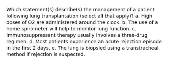 Which statement(s) describe(s) the management of a patient following lung transplantation (select all that apply)? a. High doses of O2 are administered around the clock. b. The use of a home spirometer will help to monitor lung function. c. Immunosuppressant therapy usually involves a three-drug regimen. d. Most patients experience an acute rejection episode in the first 2 days. e. The lung is biopsied using a transtracheal method if rejection is suspected.