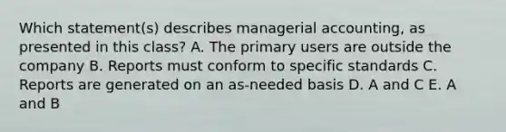 Which statement(s) describes managerial accounting, as presented in this class? A. The primary users are outside the company B. Reports must conform to specific standards C. Reports are generated on an as-needed basis D. A and C E. A and B