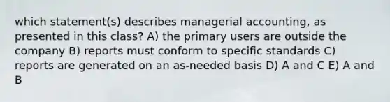 which statement(s) describes managerial accounting, as presented in this class? A) the primary users are outside the company B) reports must conform to specific standards C) reports are generated on an as-needed basis D) A and C E) A and B