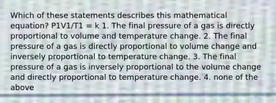 Which of these statements describes this mathematical equation? P1V1/T1 = k 1. The final pressure of a gas is directly proportional to volume and temperature change. 2. The final pressure of a gas is directly proportional to volume change and inversely proportional to temperature change. 3. The final pressure of a gas is inversely proportional to the volume change and directly proportional to temperature change. 4. none of the above