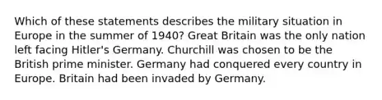 Which of these statements describes the military situation in Europe in the summer of 1940? Great Britain was the only nation left facing Hitler's Germany. Churchill was chosen to be the British prime minister. Germany had conquered every country in Europe. Britain had been invaded by Germany.