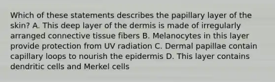 Which of these statements describes the papillary layer of the skin? A. This deep layer of the dermis is made of irregularly arranged connective tissue fibers B. Melanocytes in this layer provide protection from UV radiation C. Dermal papillae contain capillary loops to nourish the epidermis D. This layer contains dendritic cells and Merkel cells