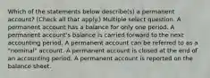 Which of the statements below describe(s) a permanent account? (Check all that apply.) Multiple select question. A permanent account has a balance for only one period. A permanent account's balance is carried forward to the next accounting period. A permanent account can be referred to as a "nominal" account. A permanent account is closed at the end of an accounting period. A permanent account is reported on the balance sheet.