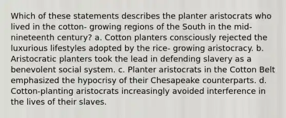 Which of these statements describes the planter aristocrats who lived in the cotton- growing regions of the South in the mid-nineteenth century? a. Cotton planters consciously rejected the luxurious lifestyles adopted by the rice- growing aristocracy. b. Aristocratic planters took the lead in defending slavery as a benevolent social system. c. Planter aristocrats in the Cotton Belt emphasized the hypocrisy of their Chesapeake counterparts. d. Cotton-planting aristocrats increasingly avoided interference in the lives of their slaves.