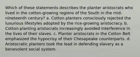 Which of these statements describes the planter aristocrats who lived in the cotton-growing regions of the South in the mid-nineteenth century? a. Cotton planters consciously rejected the luxurious lifestyles adopted by the rice-growing aristocracy. b. Cotton-planting aristocrats increasingly avoided interference in the lives of their slaves. c. Planter aristocrats in the Cotton Belt emphasized the hypocrisy of their Chesapeake counterparts. d. Aristocratic planters took the lead in defending slavery as a benevolent social system.