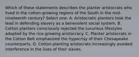 Which of these statements describes the planter aristocrats who lived in the cotton-growing regions of the South in the mid-nineteenth century? Select one: A. Aristocratic planters took the lead in defending slavery as a benevolent social system. B. Cotton planters consciously rejected the luxurious lifestyles adopted by the rice-growing aristocracy. C. Planter aristocrats in the Cotton Belt emphasized the hypocrisy of their Chesapeake counterparts. D. Cotton-planting aristocrats increasingly avoided interference in the lives of their slaves.