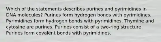 Which of the statements describes purines and pyrimidines in DNA molecules? Purines form hydrogen bonds with pyrimidines. Pyrimidines form hydrogen bonds with pyrimidines. Thymine and cytosine are purines. Purines consist of a two-ring structure. Purines form covalent bonds with pyrimidines.