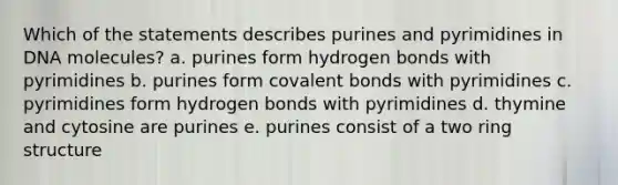 Which of the statements describes purines and pyrimidines in DNA molecules? a. purines form hydrogen bonds with pyrimidines b. purines form covalent bonds with pyrimidines c. pyrimidines form hydrogen bonds with pyrimidines d. thymine and cytosine are purines e. purines consist of a two ring structure