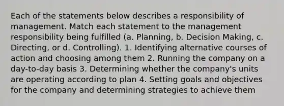 Each of the statements below describes a responsibility of management. Match each statement to the management responsibility being fulfilled​ (a. Planning, b. Decision​ Making, c.​ Directing, or d.​ Controlling). 1. Identifying alternative courses of action and choosing among them 2. Running the company on a day-to-day basis 3. Determining whether the company's units are operating according to plan 4. Setting goals and objectives for the company and determining strategies to achieve them