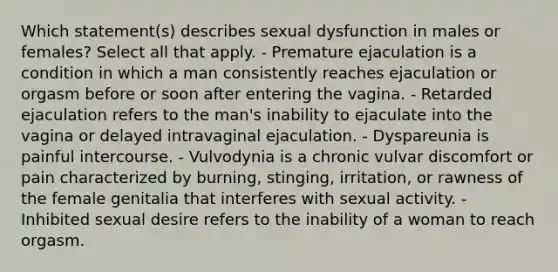 Which statement(s) describes sexual dysfunction in males or females? Select all that apply. - Premature ejaculation is a condition in which a man consistently reaches ejaculation or orgasm before or soon after entering the vagina. - Retarded ejaculation refers to the man's inability to ejaculate into the vagina or delayed intravaginal ejaculation. - Dyspareunia is painful intercourse. - Vulvodynia is a chronic vulvar discomfort or pain characterized by burning, stinging, irritation, or rawness of the female genitalia that interferes with sexual activity. - Inhibited sexual desire refers to the inability of a woman to reach orgasm.