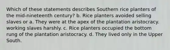 Which of these statements describes Southern rice planters of the mid-nineteenth century? b. Rice planters avoided selling slaves or a. They were at the apex of the plantation aristocracy. working slaves harshly. c. Rice planters occupied the bottom rung of the plantation aristocracy. d. They lived only in the Upper South.