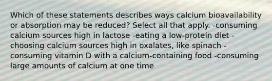 Which of these statements describes ways calcium bioavailability or absorption may be reduced? Select all that apply. -consuming calcium sources high in lactose -eating a low-protein diet -choosing calcium sources high in oxalates, like spinach -consuming vitamin D with a calcium-containing food -consuming large amounts of calcium at one time