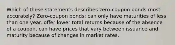 Which of these statements describes zero-coupon bonds most accurately? Zero-coupon bonds: can only have maturities of less than one year. offer lower total returns because of the absence of a coupon. can have prices that vary between issuance and maturity because of changes in market rates.