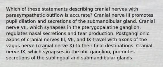 Which of these statements describing cranial nerves with parasympathetic outflow is accurate? Cranial nerve III promotes pupil dilation and secretions of the submandibular gland. Cranial nerve VII, which synapses in the pterygopalatine ganglion, regulates nasal secretions and tear production. Postganglionic axons of cranial nerves III, VII, and IX travel with axons of the vagus nerve (cranial nerve X) to their final destinations. Cranial nerve IX, which synapses in the otic ganglion, promotes secretions of the sublingual and submandibular glands.