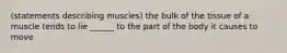 (statements describing muscles) the bulk of the tissue of a muscle tends to lie ______ to the part of the body it causes to move