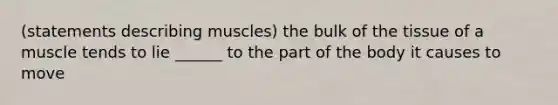 (statements describing muscles) the bulk of the tissue of a muscle tends to lie ______ to the part of the body it causes to move