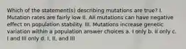 Which of the statement(s) describing mutations are true? I. Mutation rates are fairly low II. All mutations can have negative effect on population stability. III. Mutations increase genetic variation within a population answer choices a. I only b. II only c. I and III only d. I, II, and III